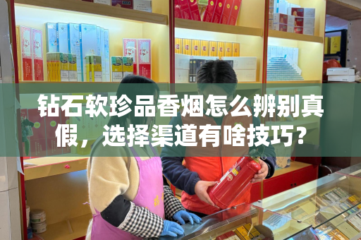 钻石软珍品香烟怎么辨别真假，选择渠道有啥技巧？